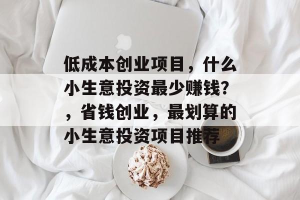 低成本创业项目,什么小生意投资最少赚钱?,省钱创业,最划算的小生意投资项目推荐 低成本创业项目,什么小生意投资最少赚钱?,省钱创业,最划算的小生意投资项目推荐