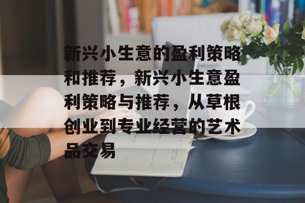 新兴小生意的盈利策略和推荐,新兴小生意盈利策略与推荐,从草根创业到专业经营的艺术品交易 新兴小生意的盈利策略和推荐,新兴小生意盈利策略与推荐,从草根创业到专业经营的艺术品交易