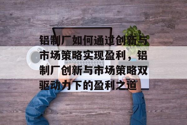 铝制厂如何通过创新与市场策略实现盈利,铝制厂创新与市场策略双驱动力下的盈利之道 铝制厂如何通过创新与市场策略实现盈利,铝制厂创新与市场策略双驱动力下的盈利之道