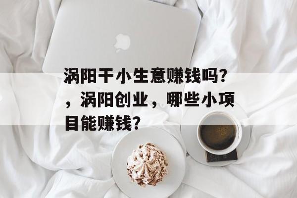 涡阳干小生意赚钱吗?,涡阳创业,哪些小项目能赚钱? 涡阳干小生意赚钱吗?,涡阳创业,哪些小项目能赚钱?