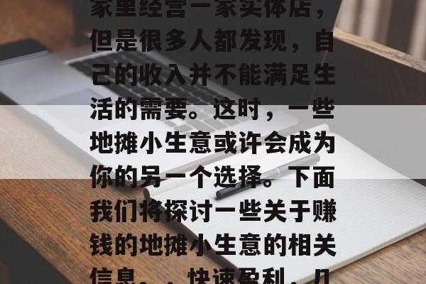 在当下这个快节奏的生活中,很多人会选择在家里经营一家实体店,但是很多人都发现,自己的收入并不能满足生活的需要。这时,一些地摊小生意或许会成为你的另一个选择。下面我们将探讨一些关于赚钱的地摊小生意的相关信息。,快速盈利,几种在家经营的地摊小生意建议 在当下这个快节奏的生活中,很多人会选择在家里经营一家实体店,但是很多人都发现,自己的收入并不能满足生活的需要。这时,一些地摊小生意或许会成为你的另一个选择。下面我们将探讨一些关于赚钱的地摊小生意的相关信息。,快速盈利,几种在家经营的地摊小生意建议