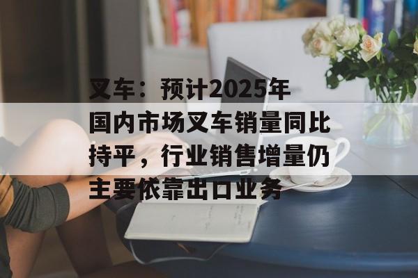 叉车:预计2025年国内市场叉车销量同比持平,行业销售增量仍主要依靠出口业务 叉车:预计2025年国内市场叉车销量同比持平,行业销售增量仍主要依靠出口业务