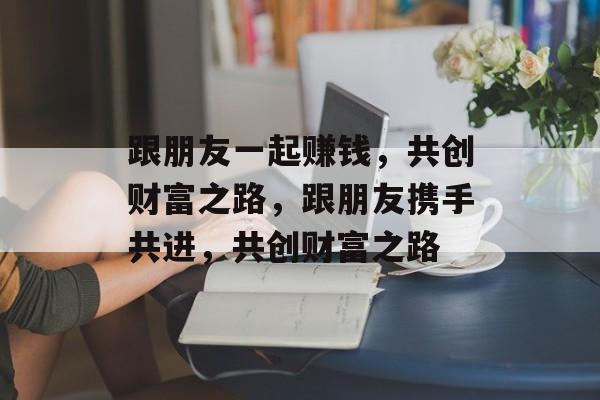 跟朋友一起赚钱,共创财富之路,跟朋友携手共进,共创财富之路 跟朋友一起赚钱,共创财富之路,跟朋友携手共进,共创财富之路