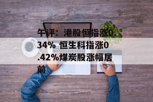 午评:港股恒指涨0.34% 恒生科指涨0.42%煤炭股涨幅居前 午评:港股恒指涨0.34% 恒生科指涨0.42%煤炭股涨幅居前