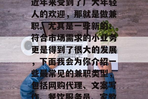 兼职赚钱的方式很多种,但是有一部分行业是近年来受到了广大年轻人的欢迎,那就是做兼职。尤其是一些新的、符合市场需求的小业务更是得到了很大的发展,下面我会为你介绍一些最常见的兼职类型,包括网购代理、文案写作、餐饮服务员、家教等。,热门兼职领域,概述与推荐 兼职赚钱的方式很多种,但是有一部分行业是近年来受到了广大年轻人的欢迎,那就是做兼职。尤其是一些新的、符合市场需求的小业务更是得到了很大的发展,下面我会为你介绍一些最常见的兼职类型,包括网购代理、文案写作、餐饮服务员、家教等。,热门兼职领域,概述与推荐