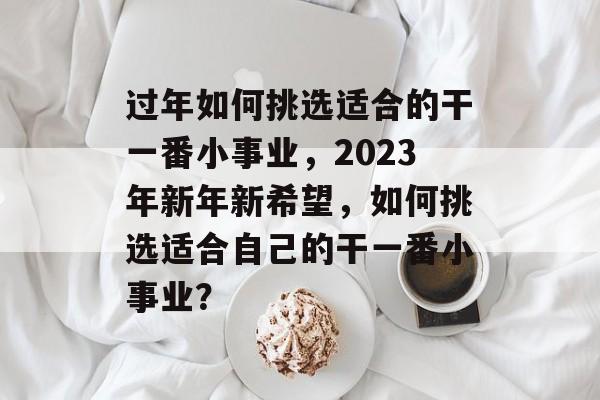 过年如何挑选适合的干一番小事业,2023年新年新希望,如何挑选适合自己的干一番小事业? 过年如何挑选适合的干一番小事业,2023年新年新希望,如何挑选适合自己的干一番小事业?