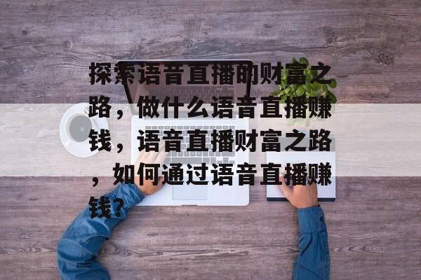 探索语音直播的财富之路,做什么语音直播赚钱,语音直播财富之路,如何通过语音直播赚钱? 探索语音直播的财富之路,做什么语音直播赚钱,语音直播财富之路,如何通过语音直播赚钱?