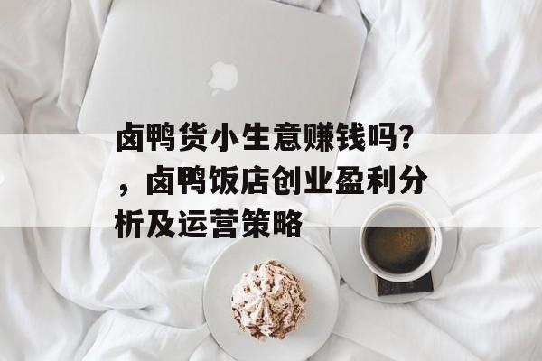 卤鸭货小生意赚钱吗?,卤鸭饭店创业盈利分析及运营策略 卤鸭货小生意赚钱吗?,卤鸭饭店创业盈利分析及运营策略