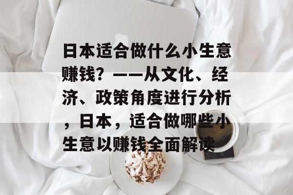 日本适合做什么小生意赚钱?——从文化、经济、政策角度进行分析,日本,适合做哪些小生意以赚钱全面解读 日本适合做什么小生意赚钱?——从文化、经济、政策角度进行分析,日本,适合做哪些小生意以赚钱全面解读