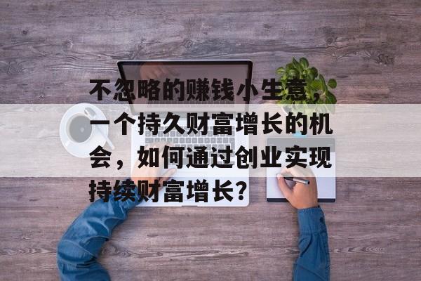 不忽略的赚钱小生意,一个持久财富增长的机会,如何通过创业实现持续财富增长? 不忽略的赚钱小生意,一个持久财富增长的机会,如何通过创业实现持续财富增长?