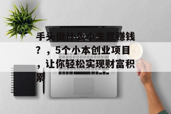 手头做什么小生意赚钱?,5个小本创业项目,让你轻松实现财富积累 手头做什么小生意赚钱?,5个小本创业项目,让你轻松实现财富积累
