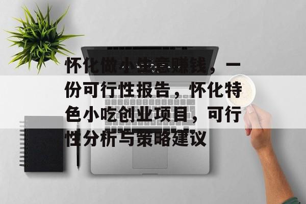 怀化做小生意赚钱,一份可行性报告,怀化特色小吃创业项目,可行性分析与策略建议 怀化做小生意赚钱,一份可行性报告,怀化特色小吃创业项目,可行性分析与策略建议