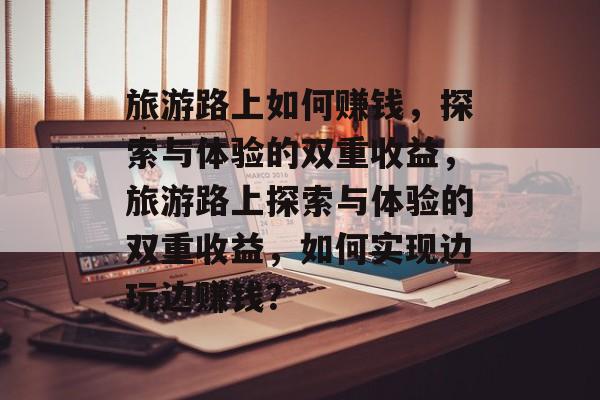 旅游路上如何赚钱,探索与体验的双重收益,旅游路上探索与体验的双重收益,如何实现边玩边赚钱? 旅游路上如何赚钱,探索与体验的双重收益,旅游路上探索与体验的双重收益,如何实现边玩边赚钱?