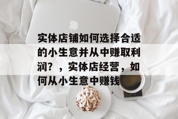 实体店铺如何选择合适的小生意并从中赚取利润?,实体店经营,如何从小生意中赚钱 实体店铺如何选择合适的小生意并从中赚取利润?,实体店经营,如何从小生意中赚钱