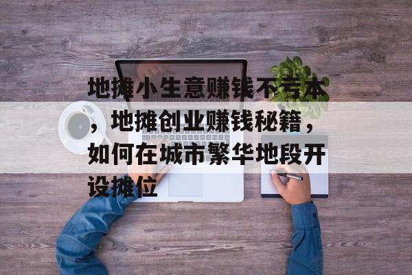 地摊小生意赚钱不亏本,地摊创业赚钱秘籍,如何在城市繁华地段开设摊位 地摊小生意赚钱不亏本,地摊创业赚钱秘籍,如何在城市繁华地段开设摊位