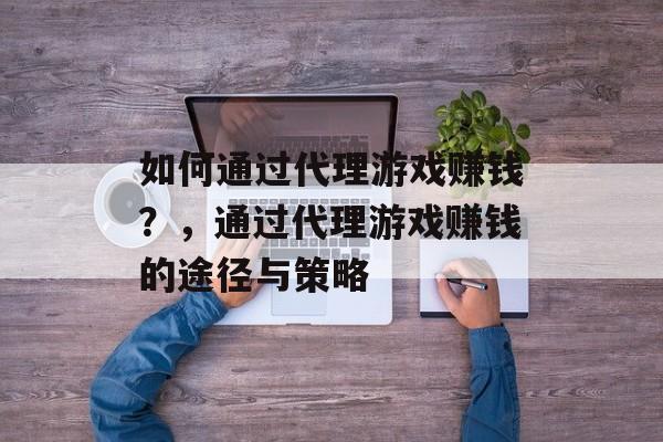 如何通过代理游戏赚钱?,通过代理游戏赚钱的途径与策略 如何通过代理游戏赚钱?,通过代理游戏赚钱的途径与策略