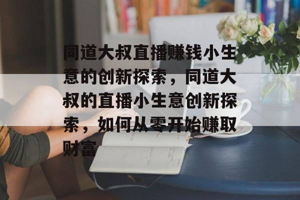 同道大叔直播赚钱小生意的创新探索,同道大叔的直播小生意创新探索,如何从零开始赚取财富 同道大叔直播赚钱小生意的创新探索,同道大叔的直播小生意创新探索,如何从零开始赚取财富