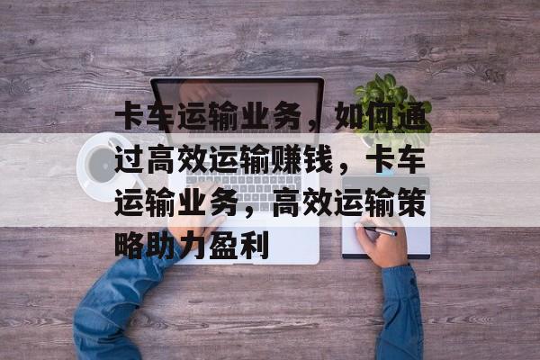 卡车运输业务,如何通过高效运输赚钱,卡车运输业务,高效运输策略助力盈利 卡车运输业务,如何通过高效运输赚钱,卡车运输业务,高效运输策略助力盈利