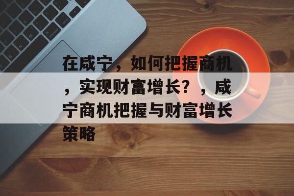 在咸宁,如何把握商机,实现财富增长?,咸宁商机把握与财富增长策略 在咸宁,如何把握商机,实现财富增长?,咸宁商机把握与财富增长策略