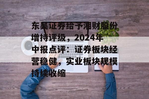 东吴证券给予湘财股份增持评级,2024年中报点评:证券板块经营稳健,实业板块规模持续收缩 东吴证券给予湘财股份增持评级,2024年中报点评:证券板块经营稳健,实业板块规模持续收缩