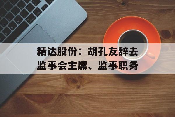精达股份:胡孔友辞去监事会主席、监事职务 精达股份:胡孔友辞去监事会主席、监事职务