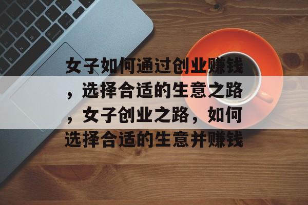 女子如何通过创业赚钱,选择合适的生意之路,女子创业之路,如何选择合适的生意并赚钱 女子如何通过创业赚钱,选择合适的生意之路,女子创业之路,如何选择合适的生意并赚钱