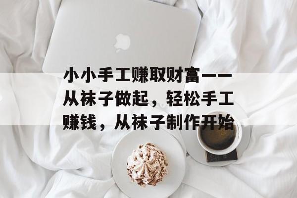 小小手工赚取财富——从袜子做起,轻松手工赚钱,从袜子制作开始 小小手工赚取财富——从袜子做起,轻松手工赚钱,从袜子制作开始