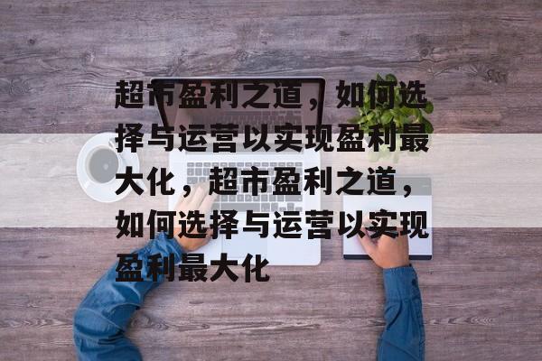 超市盈利之道，如何选择与运营以实现盈利最大化，超市盈利之道，如何选择与运营以实现盈利最大化