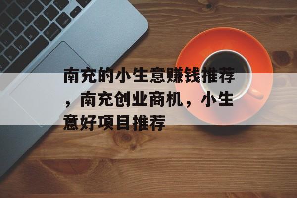南充的小生意赚钱推荐,南充创业商机,小生意好项目推荐 南充的小生意赚钱推荐,南充创业商机,小生意好项目推荐