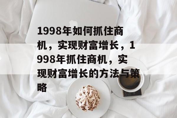 1998年如何抓住商机,实现财富增长,1998年抓住商机,实现财富增长的方法与策略 1998年如何抓住商机,实现财富增长,1998年抓住商机,实现财富增长的方法与策略