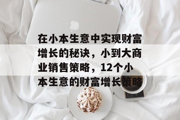 在小本生意中实现财富增长的秘诀,小到大商业销售策略,12个小本生意的财富增长策略 在小本生意中实现财富增长的秘诀,小到大商业销售策略,12个小本生意的财富增长策略