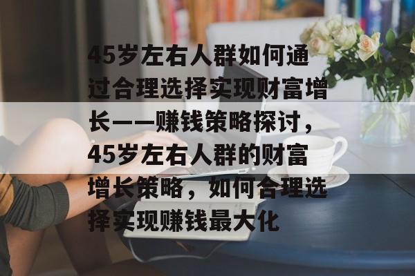 45岁左右人群如何通过合理选择实现财富增长——赚钱策略探讨,45岁左右人群的财富增长策略,如何合理选择实现赚钱最大化 45岁左右人群如何通过合理选择实现财富增长——赚钱策略探讨,45岁左右人群的财富增长策略,如何合理选择实现赚钱最大化