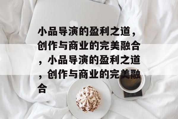 小品导演的盈利之道,创作与商业的完美融合,小品导演的盈利之道,创作与商业的完美融合 小品导演的盈利之道,创作与商业的完美融合,小品导演的盈利之道,创作与商业的完美融合