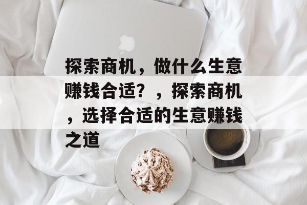 探索商机,做什么生意赚钱合适?,探索商机,选择合适的生意赚钱之道 探索商机,做什么生意赚钱合适?,探索商机,选择合适的生意赚钱之道
