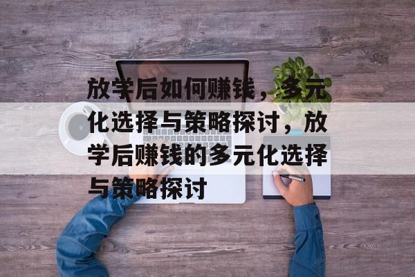 放学后如何赚钱,多元化选择与策略探讨,放学后赚钱的多元化选择与策略探讨 放学后如何赚钱,多元化选择与策略探讨,放学后赚钱的多元化选择与策略探讨