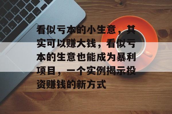 看似亏本的小生意,其实可以赚大钱,看似亏本的生意也能成为暴利项目,一个实例揭示投资赚钱的新方式 看似亏本的小生意,其实可以赚大钱,看似亏本的生意也能成为暴利项目,一个实例揭示投资赚钱的新方式