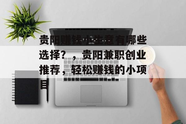 贵阳赚钱小生意有哪些选择?,贵阳兼职创业推荐,轻松赚钱的小项目 贵阳赚钱小生意有哪些选择?,贵阳兼职创业推荐,轻松赚钱的小项目