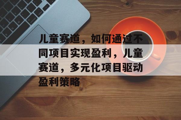 儿童赛道,如何通过不同项目实现盈利,儿童赛道,多元化项目驱动盈利策略 儿童赛道,如何通过不同项目实现盈利,儿童赛道,多元化项目驱动盈利策略