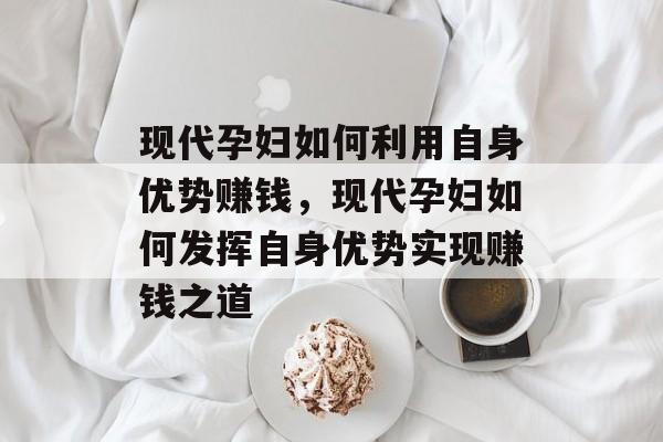 现代孕妇如何利用自身优势赚钱，现代孕妇如何发挥自身优势实现赚钱之道