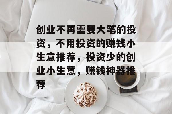 创业不再需要大笔的投资,不用投资的赚钱小生意推荐,投资少的创业小生意,赚钱神器推荐 创业不再需要大笔的投资,不用投资的赚钱小生意推荐,投资少的创业小生意,赚钱神器推荐