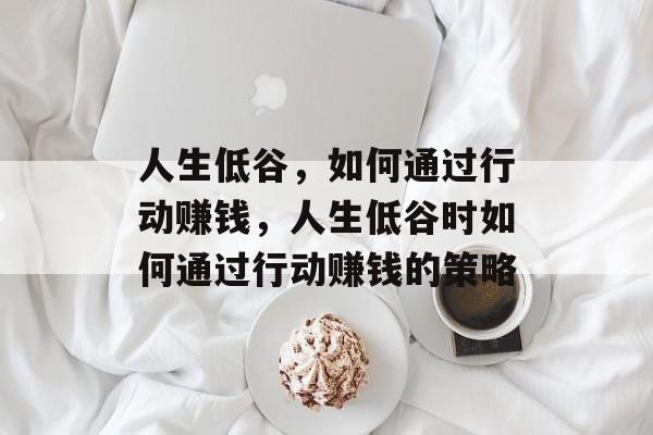 人生低谷,如何通过行动赚钱,人生低谷时如何通过行动赚钱的策略 人生低谷,如何通过行动赚钱,人生低谷时如何通过行动赚钱的策略