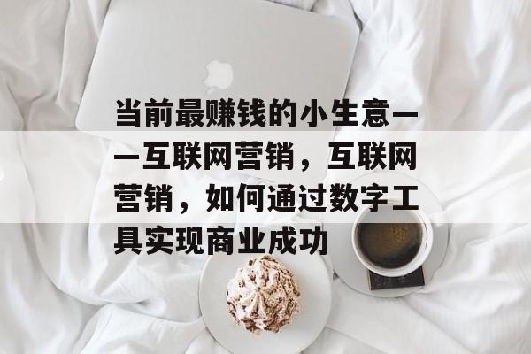 当前最赚钱的小生意——互联网营销,互联网营销,如何通过数字工具实现商业成功 当前最赚钱的小生意——互联网营销,互联网营销,如何通过数字工具实现商业成功