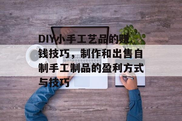 DIY小手工艺品的赚钱技巧,制作和出售自制手工制品的盈利方式与技巧 DIY小手工艺品的赚钱技巧,制作和出售自制手工制品的盈利方式与技巧
