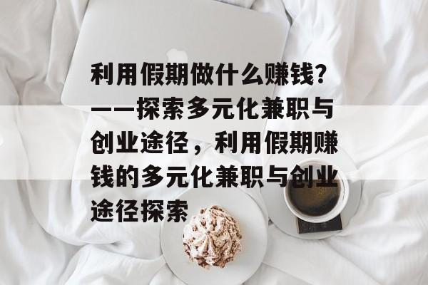 利用假期做什么赚钱？——探索多元化兼职与创业途径，利用假期赚钱的多元化兼职与创业途径探索