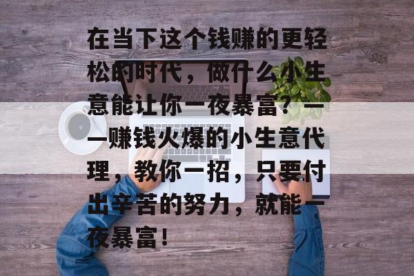 在当下这个钱赚的更轻松的时代,做什么小生意能让你一夜暴富?——赚钱火爆的小生意代理,教你一招,只要付出辛苦的努力,就能一夜暴富! 在当下这个钱赚的更轻松的时代,做什么小生意能让你一夜暴富?——赚钱火爆的小生意代理,教你一招,只要付出辛苦的努力,就能一夜暴富!