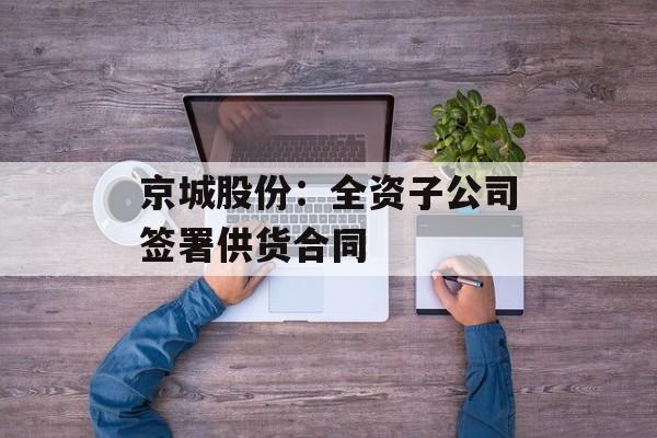 京城股份:全资子公司签署供货合同 京城股份:全资子公司签署供货合同