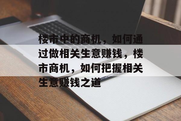 楼市中的商机,如何通过做相关生意赚钱,楼市商机,如何把握相关生意赚钱之道 楼市中的商机,如何通过做相关生意赚钱,楼市商机,如何把握相关生意赚钱之道