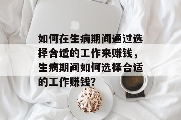 如何在生病期间通过选择合适的工作来赚钱,生病期间如何选择合适的工作赚钱? 如何在生病期间通过选择合适的工作来赚钱,生病期间如何选择合适的工作赚钱?