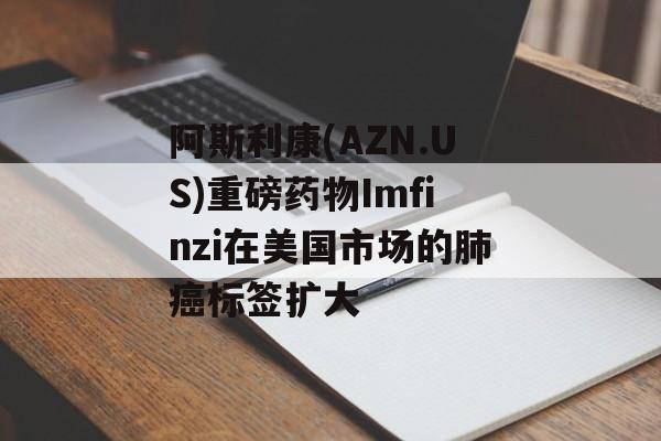 阿斯利康(AZN.US)重磅药物Imfinzi在美国市场的肺癌标签扩大 阿斯利康(AZN.US)重磅药物Imfinzi在美国市场的肺癌标签扩大