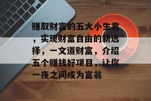 赚取财富的五大小生意,实现财富自由的新选择,一文道财富,介绍五个赚钱好项目,让你一夜之间成为富翁 赚取财富的五大小生意,实现财富自由的新选择,一文道财富,介绍五个赚钱好项目,让你一夜之间成为富翁